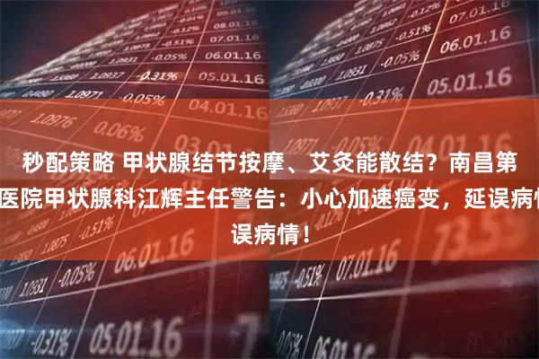 秒配策略 甲状腺结节按摩、艾灸能散结？南昌第五医院甲状腺科江辉主任警告：小心加速癌变，延误病情！