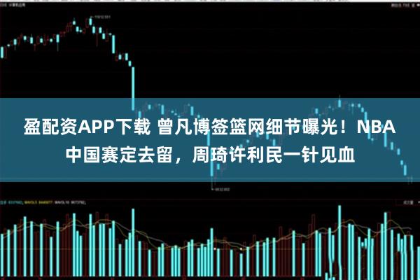 盈配资APP下载 曾凡博签篮网细节曝光！NBA中国赛定去留，周琦许利民一针见血