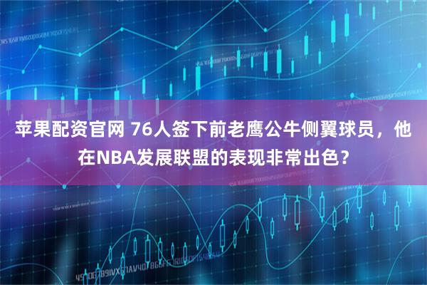 苹果配资官网 76人签下前老鹰公牛侧翼球员，他在NBA发展联盟的表现非常出色？
