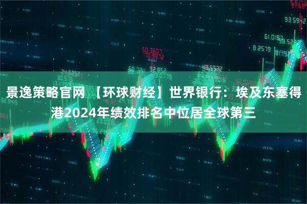 景逸策略官网 【环球财经】世界银行：埃及东塞得港2024年绩效排名中位居全球第三