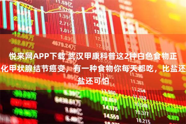 悦来网APP下载 武汉甲康科普这2种白色食物正在催化甲状腺结节癌变，有一种食物你每天都吃，比盐还可怕