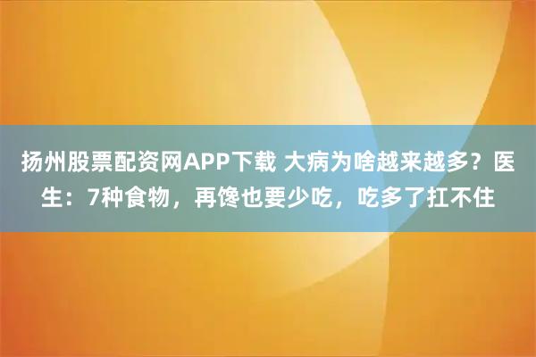 扬州股票配资网APP下载 大病为啥越来越多？医生：7种食物，再馋也要少吃，吃多了扛不住