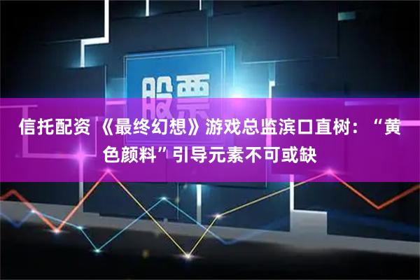 信托配资 《最终幻想》游戏总监滨口直树：“黄色颜料”引导元素不可或缺