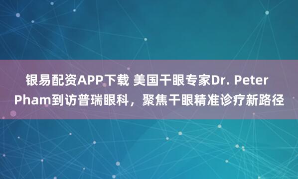 银易配资APP下载 美国干眼专家Dr. Peter Pham到访普瑞眼科，聚焦干眼精准诊疗新路径