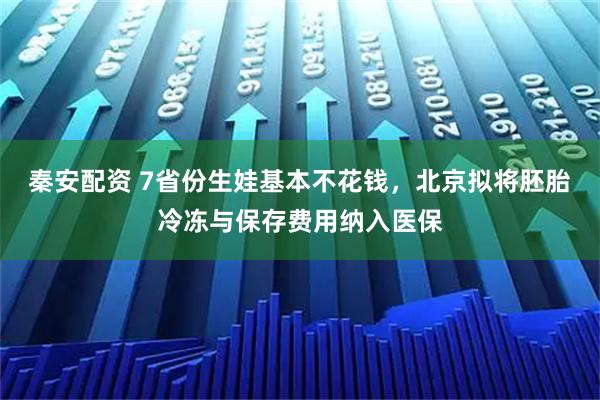 秦安配资 7省份生娃基本不花钱,北京拟将胚胎冷冻与保存费用纳入医保
