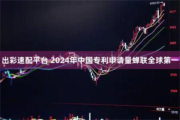 出彩速配平台 2024年中国专利申请量蝉联全球第一