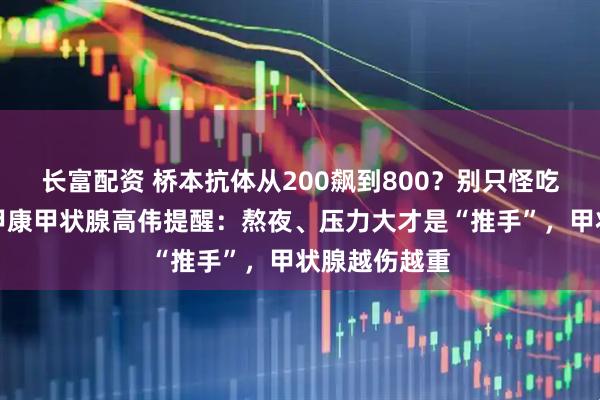 长富配资 桥本抗体从200飙到800？别只怪吃了碘！西安甲康甲状腺高伟提醒：熬夜、压力大才是“推手”，甲状腺越伤越重