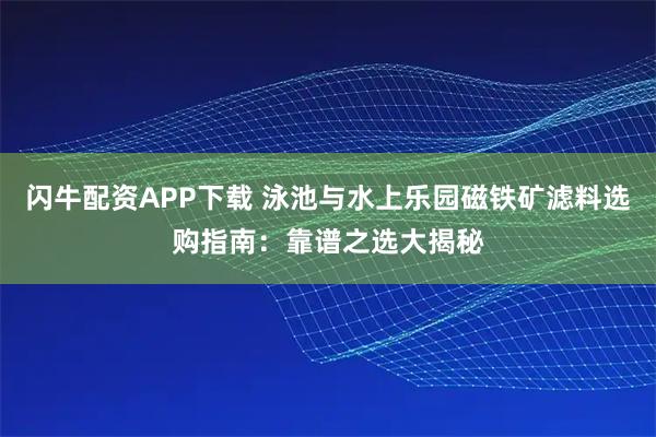 闪牛配资APP下载 泳池与水上乐园磁铁矿滤料选购指南:靠谱之选大揭秘
