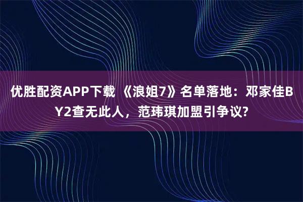 优胜配资APP下载 《浪姐7》名单落地：邓家佳BY2查无此人，范玮琪加盟引争议?