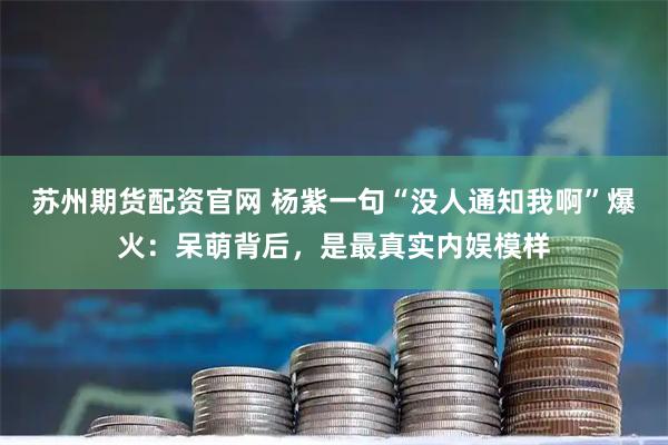 苏州期货配资官网 杨紫一句“没人通知我啊”爆火：呆萌背后，是最真实内娱模样