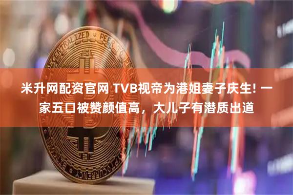 米升网配资官网 TVB视帝为港姐妻子庆生! 一家五口被赞颜值高，大儿子有潜质出道