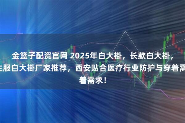 金篮子配资官网 2025年白大褂,长款白大褂,医生服白大褂厂家推荐,西安贴合医疗行业防护与穿着需求!