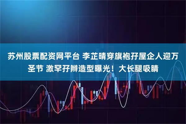 苏州股票配资网平台 李芷晴穿旗袍孖屋企人迎万圣节 激罕孖辫造型曝光!大长腿吸睛