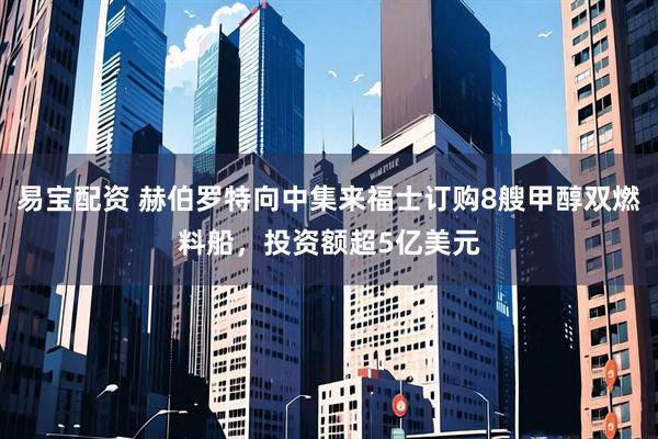 易宝配资 赫伯罗特向中集来福士订购8艘甲醇双燃料船，投资额超5亿美元