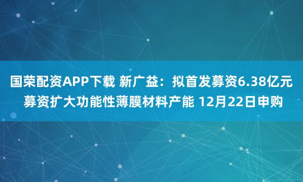 国荣配资APP下载 新广益:拟首发募资6.38亿元 募资扩大功能性薄膜材料产能 12月22日申购