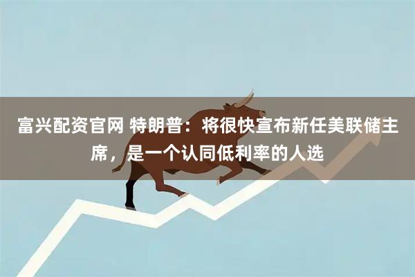 富兴配资官网 特朗普：将很快宣布新任美联储主席，是一个认同低利率的人选