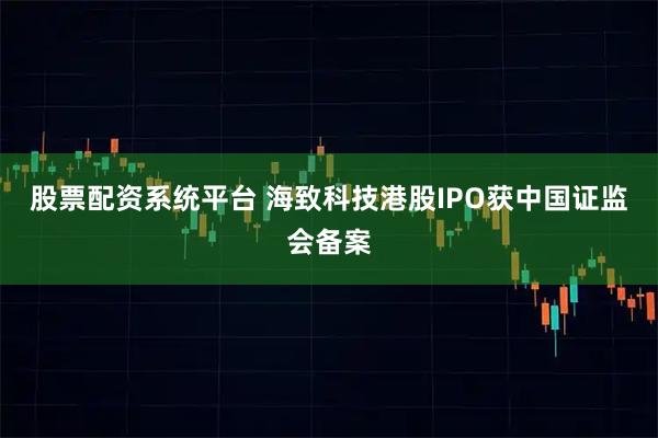股票配资系统平台 海致科技港股IPO获中国证监会备案