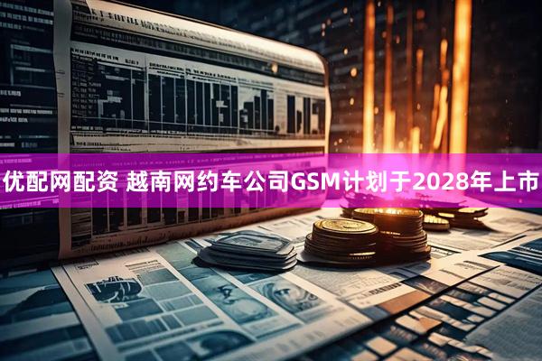 优配网配资 越南网约车公司GSM计划于2028年上市