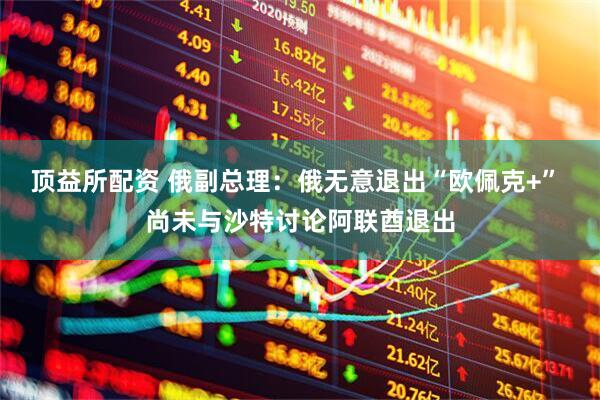 顶益所配资 俄副总理：俄无意退出“欧佩克+” 尚未与沙特讨论阿联酋退出
