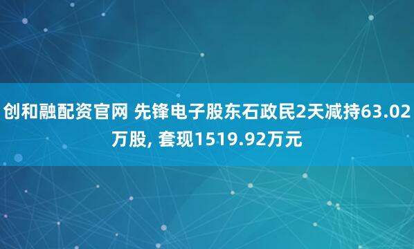 创和融配资官网 先锋电子股东石政民2天减持63.02万股, 套现1519.92万元