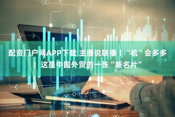 配资门户网APP下载 主播说联播丨“机”会多多！这是中国外贸的一张“新名片”