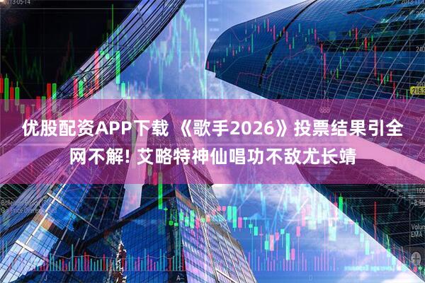 优股配资APP下载 《歌手2026》投票结果引全网不解! 艾略特神仙唱功不敌尤长靖