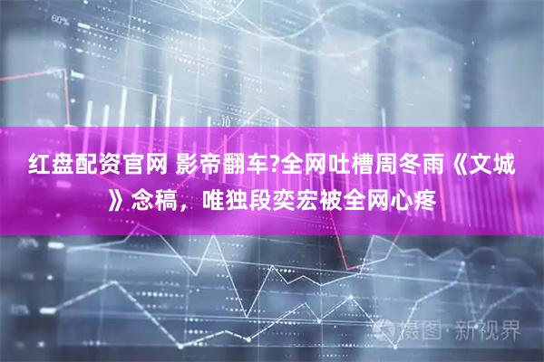 红盘配资官网 影帝翻车?全网吐槽周冬雨《文城》念稿，唯独段奕宏被全网心疼