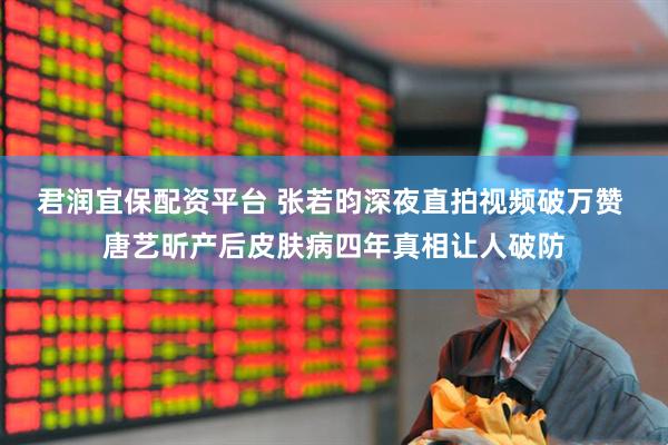 君润宜保配资平台 张若昀深夜直拍视频破万赞 唐艺昕产后皮肤病四年真相让人破防