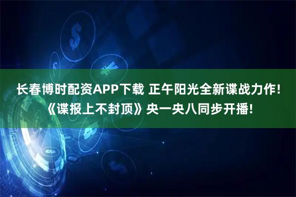 长春博时配资APP下载 正午阳光全新谍战力作!《谍报上不封顶》央一央八同步开播!