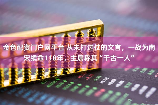 金色配资门户网平台 从未打过仗的文官，一战为南宋续命118年，主席称其“千古一人”