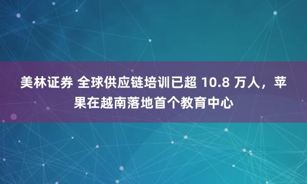 美林证券 全球供应链培训已超 10.8 万人，苹果在越南落地首个教育中心