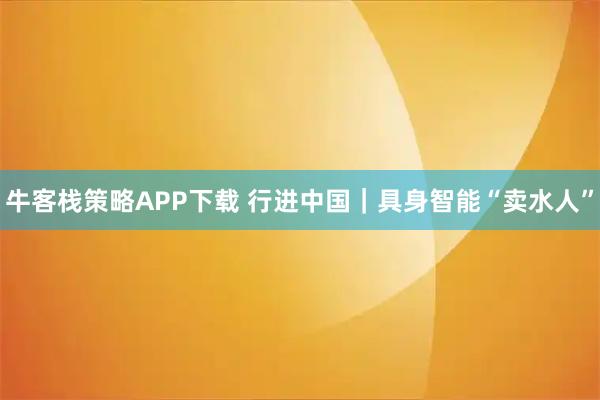 牛客栈策略APP下载 行进中国｜具身智能“卖水人”