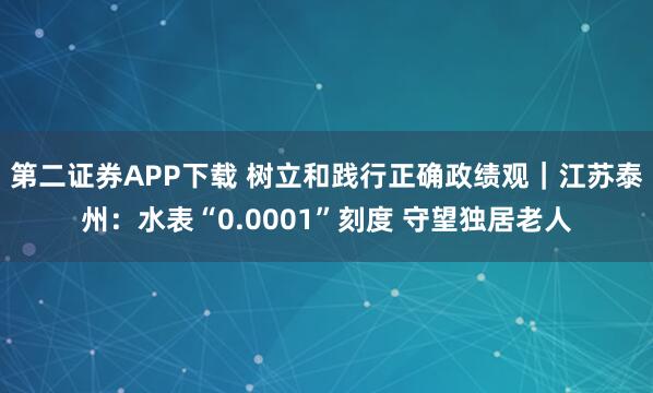 第二证券APP下载 树立和践行正确政绩观｜江苏泰州：水表“0.0001”刻度 守望独居老人
