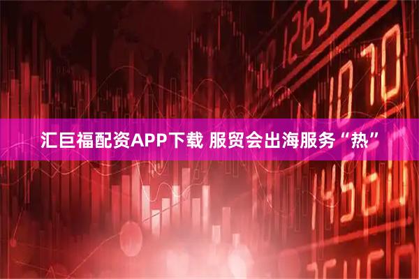 汇巨福配资APP下载 服贸会出海服务“热”