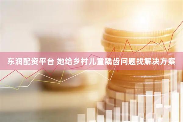 东润配资平台 她给乡村儿童龋齿问题找解决方案