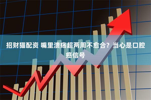 招财猫配资 嘴里溃疡超两周不愈合？当心是口腔癌信号